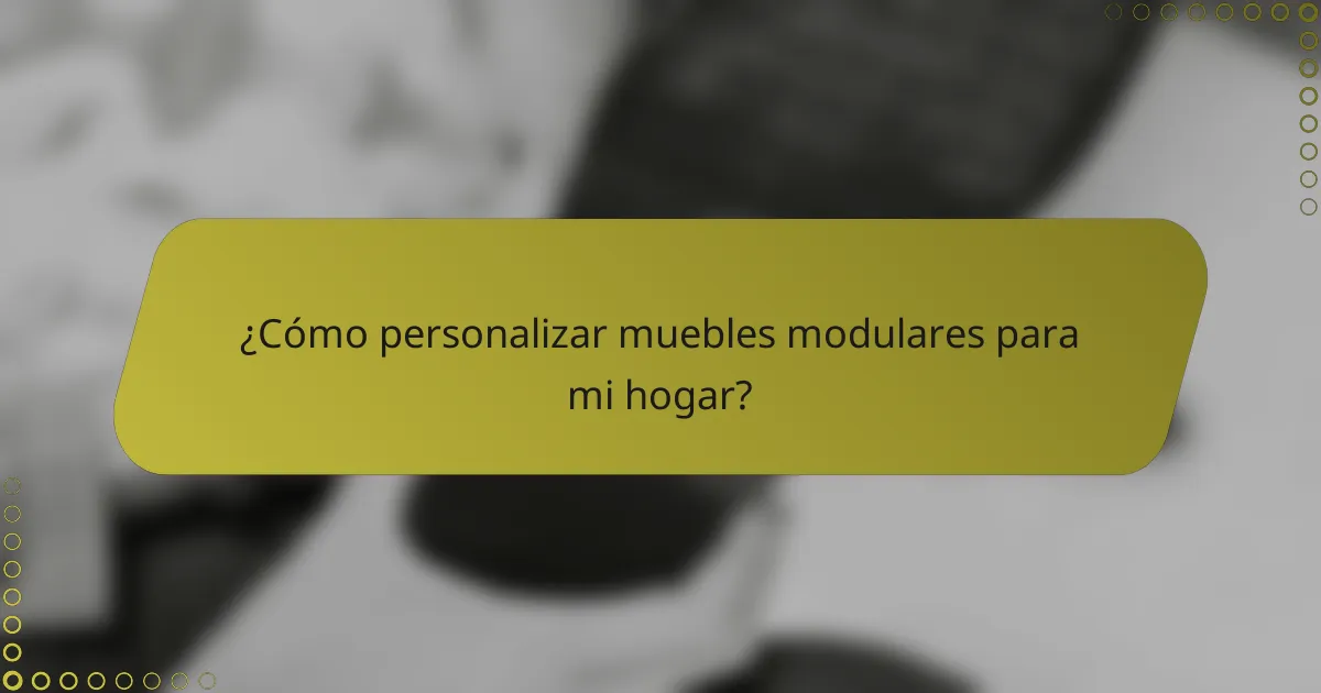 ¿Cómo personalizar muebles modulares para mi hogar?